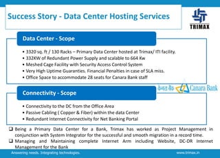 Success Story - Data Center Hosting Services
Data Center - Scope
• 3320 sq. ft / 130 Racks – Primary Data Center hosted at Trimax/ ITI facility.
• 332KW of Redundant Power Supply and scalable to 664 Kw
• Meshed Cage Facility with Security Access Control System
• Very High Uptime Guaranties. Financial Penalties in case of SLA miss.
• Office Space to accommodate 28 seats for Canara Bank staff

Connectivity - Scope
• Connectivity to the DC from the Office Area
• Passive Cabling ( Copper & Fiber) within the data Center
• Redundant Internet Connectivity for Net Banking Portal
 Being a Primary Data Center for a Bank, Trimax has worked as Project Management in
conjunction with System Integrator for the successful and smooth migration in a record time.
 Managing and Maintaining complete Internet Arm including Website, DC-DR Internet
Management for the Bank
Answering needs. Integrating technologies.

www.trimax.in

 