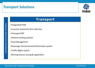 Transport Solutions

CUSTOMISED SOLUTIONS OFFERED

Transport
•Integrated ETIM
•e-purse+ Automatic fare collection

•Transport ERP
•Vehicle tracking solution
•Fuel Management
•Passenger Announcement/Information system
•Traffic Mgmt system
•Driving License issuing & registration

Answering needs. Integrating technologies.

www.trimax.in

 