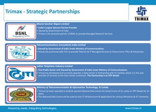 Trimax - Strategic Partnerships
Bharat Sanchar Nigam Limited
• India’s Largest telecom Service Provider
• Owned by Government of India
• Trimax is the exclusive partner of BSNL to provide Managed Network Services

Telecommunications Consultants India Limited
• Owned by Government of India Under Ministry of Communications.

• Trimax has partnered with TCIL to provide Telecom & IT Managed Services to Government, PSUs & Enterprises.

Indian Telephone Industry Limited
• First Public Sector Unit Owned by Government of India Under Ministry of Communications.
• Trimax has developed and currently operates a Data Center in Partnership with ITI Limited, where it is the sole
provider of services to the Data Center Customers. The Partnership is on PPP Model

Ministry of Telecommunication & Information Technology, Sri Lanka
• Trimax has been awarded to build & operate National Data Centre for Government of Sri Lanka on PPP Model for 33
years.
• The National Data Centre will be used to host IT Infrastructure & Applications for various Ministries & ICT Authority.

Answering needs. Integrating technologies.

www.trimax.in

 
