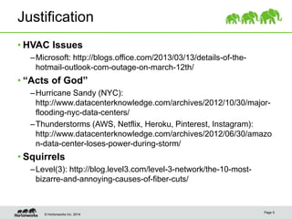 © Hortonworks Inc. 2014
Justification
• HVAC Issues
–Microsoft: http://blogs.office.com/2013/03/13/details-of-the-
hotmail-outlook-com-outage-on-march-12th/
• “Acts of God”
–Hurricane Sandy (NYC):
http://www.datacenterknowledge.com/archives/2012/10/30/major-
flooding-nyc-data-centers/
–Thunderstorms (AWS, Netflix, Heroku, Pinterest, Instagram):
http://www.datacenterknowledge.com/archives/2012/06/30/amazo
n-data-center-loses-power-during-storm/
• Squirrels
–Level(3): http://blog.level3.com/level-3-network/the-10-most-
bizarre-and-annoying-causes-of-fiber-cuts/
Page 5
 