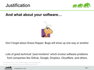 © Hortonworks Inc. 2014
Justification
And what about your software…
Page 7
Don’t forget about Grace Hopper. Bugs will show up one way or another
Lots of great technical “post-mortems” which involve software problems
from companies like Github, Google, Dropbox, Cloudflare, and others.
Unmodified source: http://www.bugzilla.org/img/buggie.png
License: http://creativecommons.org/licenses/by-sa/2.0/
 