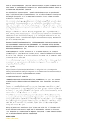center was planned for the building at the corner of Burnside Street and Northwest 12th Avenue. Today, it
is best known as the home of the Whole Foods grocery store, which occupies most of the first floor and has
its main entrances along Northwest Couch Street.
Built as the A.B. Smith Automotive Building, it housed a Chevrolet dealership until the Henry Weinhard
Brewery across the street bought it for warehouse space. After Gerding Edlen bought it for the project, the
developer was approached by TyCom Inc., a large telecommunications company that was interested in
using two floors for a data center.
With that in mind, the building was gutted, then rebuilt within the three-story faÃ§ade to meet the highest
seismic standards. Massive electrical cables were run into the building to provide both AC and DC power. A
chilled water plant was built on the roof to serve the development — including the data center — and other
buildings in the area. Diesel-powered generators were installed on the roof to provide emergency electricity
in case of power failure.
But TyCom never finished the data center after the building opened in 2002. It only landed a handful of
clients, including a search engine company and a social media company, before the dot-com bubble burst
and telecommunication companies began collapsing. TyCom eventually sold its telecommunication unit,
including the data center, to Tata Communication, a global telecommunications company. The India-based
giant did not finish the center either.
Meanwhile, Opus Interactive needed more space. It started in a Northwest Industrial District building with
just 1,000 square feet of space. Hulbert knew how the Brewery Block building was designed because he
attended the opening ceremony. So after Tata acquired it, he put together a plan to sublease the space and
began calling company officials in India.
“A big company like that is too busy for someone like me, so I just kept calling every day and leaving
messages on different answering machines. Eventually someone finally called back and said, ‘What can we
do to get rid of you?’ I said, ‘Come out to Portland and listen to my proposal.’ They did, and we were able to
come to an agreement,” Hulbert said.
For now, Hulbert is working to lease the finished rooms on the third floor, which are already equipped with
air conditioners, fire suppression systems and redundant electricity sources. The next step will be to
complete the unfinished fourth floor.
Active street life
Many of the key features of the Brewery Block building are clearly visible from surrounding streets,
including exterior steel beams and large cooling towers on the roof. The front door, next to a vacant retail
space, looks like the entrance to any other office building, however.
“I call it security by obscurity,” Hulbert said.
There are several other data centers inside the city limits. Some are based in the Pittock Block, a building
occupying a city block between Southwest Stark and Washington streets, and Southwest Ninth and 10th
avenues.
The one in the Brewery Block building is different from those that sprung up in town during the original
dot-com boom, however. At the time, they were called “telco hotels.” Some went into vacant buildings and
warehouses in the Pearl District and along the Portland Streetcar line. The windows were sealed for security
reasons, making the buildings look empty from the outside.
Portland’s City Council was concerned this was counter to the active street life it hoped the streetcar line
would encourage. Several ideas were discussed, including a proposal from former Commissioner Erik Sten
to encourage them to locate in the Northwest Industrial District. In December 2000, the council directed the
Bureau of Planning to initiate a project to limit their impacts in parts of downtown and Northwest Portland.
In May 2001, the council adopted a requirement that new data centers use half of their buildings for
housing, retail stores or office space.
Although the Brewery Block redevelopment project was well under way by then, the building that houses
the data center was already designed to largely meet the new standard. In addition to the entrances on
Couch, Whole Foods has a coffee shop that can be entered from Burnside. It’s unlikely that most customers
have any idea there’s a growing data center over their heads.
Related Articles
Portland Tribune Article
 