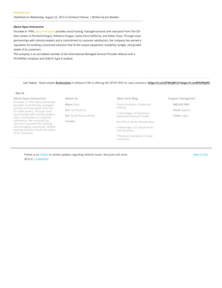 About Opus Interactive
Founded in 1994, Opus Interactive
provides cloud hosting, managed
services and colocation from Tier
III+ data centers. Through close
partnerships with industry leaders,
and a commitment to customer
satisfaction, the company has
earned a reputation for building
and managing customized, reliable
hosting solutions that fit the needs
of its customers.
About Us
About Opus
Our Certifications
Our Social Responsibility
Careers
Opus Tech Blog
Cloud Hosting vs. Traditional
Hosting
5 Advantages of Choosing a
Dedicated Hosting Provider
Benefits of Server Virtualization
6 Advantages of Colocation for
Your Business
9 Reasons Companies Choose
Colocation
Support Navigation
888.678.7001
Email Support
Client Login
Back to Top
Last Tweets Need reliable #colocation in Hillsboro? We're offering NO SETUP FEES for new customers. https://t.co/eZ7MrJMCL4 https://t.co/8V55NkJfiF,
Nov 24
Follow us on Twitter to receive updates regarding network issues, discounts and more.
2015 © | SnapShots
KOIN6 Article
Published on Wednesday, August 22, 2012 in Portland Tribune. | Written by Jim Redden.
About Opus Interactive
Founded in 1994, Opus Interactive provides cloud hosting, managed services and colocation from Tier III+
data centers in Portland Oregon, Hillsboro Oregon, Santa Clara California, and Dallas Texas. Through close
partnerships with industry-leaders and a commitment to customer satisfaction, the company has earned a
reputation for building customized solutions that fit the unique equipment, scalability, budget, and growth
needs of its customers.
The company is an accredited member of the International Managed Services Provider Alliance and is
PCI/HIPAA compliant and SSAE16 Type II audited.
 