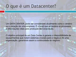 O que é um Datacenter?
Um DATA CENTER, pode ser considerado atualmente como o cérebro
ou o coração de uma empresa. É o local que armazena os processos
e informações vitais para produção da Corporação.
O objetivo principal de um Data Center é garantir a disponibilidade de
equipamentos que rodam sistemas cruciais para o negócio de uma
organização, garantindo assim a continuidade do negócio.
 