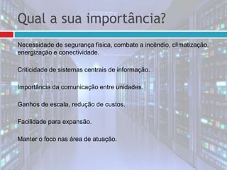 Qual a sua importância?
Necessidade de segurança física, combate a incêndio, climatização,
energização e conectividade.
Criticidade de sistemas centrais de informação.
Importância da comunicação entre unidades.
Ganhos de escala, redução de custos.
Facilidade para expansão.
Manter o foco nas área de atuação.
 