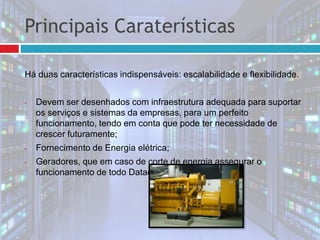 Principais Caraterísticas
Há duas características indispensáveis: escalabilidade e flexibilidade.
• Devem ser desenhados com infraestrutura adequada para suportar
os serviços e sistemas da empresas, para um perfeito
funcionamento, tendo em conta que pode ter necessidade de
crescer futuramente;
• Fornecimento de Energia elétrica;
• Geradores, que em caso de corte de energia assegurar o
funcionamento de todo Datacenter;
 