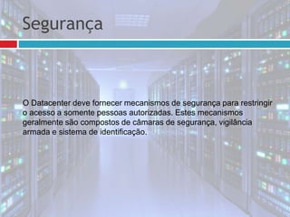 Segurança
O Datacenter deve fornecer mecanismos de segurança para restringir
o acesso a somente pessoas autorizadas. Estes mecanismos
geralmente são compostos de câmaras de segurança, vigilância
armada e sistema de identificação.
 