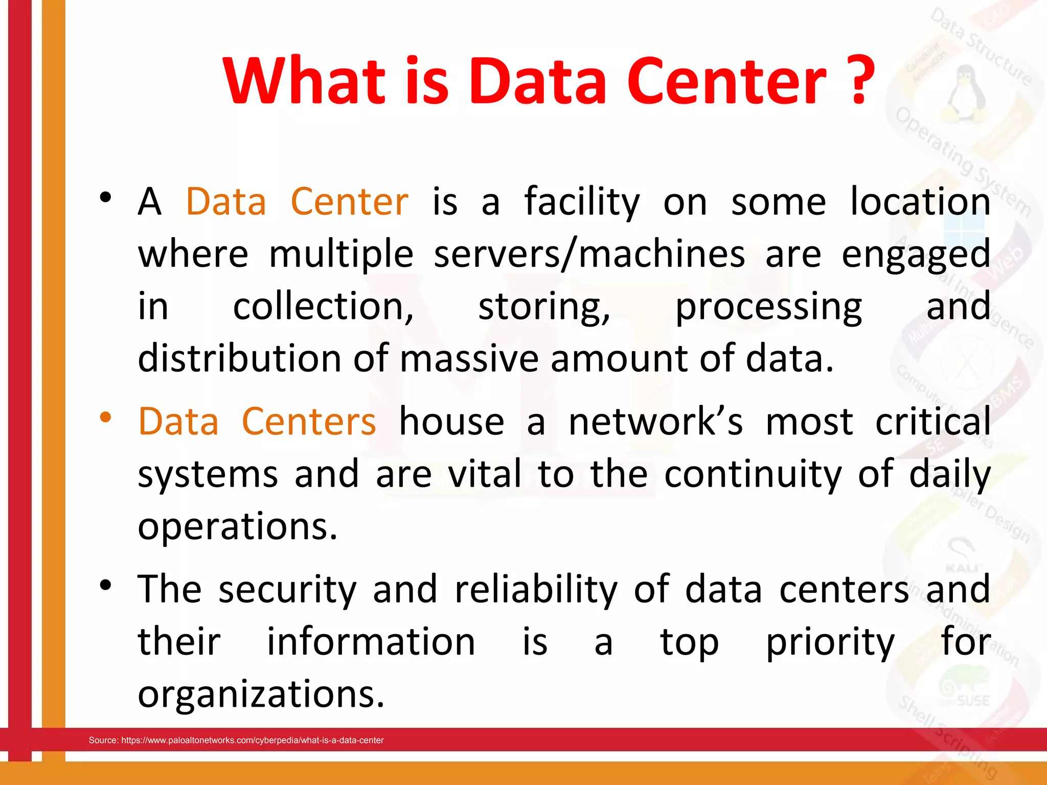What is Data Center ?
• A Data Center is a facility on some location
where multiple servers/machines are engaged
in collection, storing, processing and
distribution of massive amount of data.
• Data Centers house a network’s most critical
systems and are vital to the continuity of daily
operations.
• The security and reliability of data centers and
their information is a top priority for
organizations.
Source: https://www.paloaltonetworks.com/cyberpedia/what-is-a-data-center
 