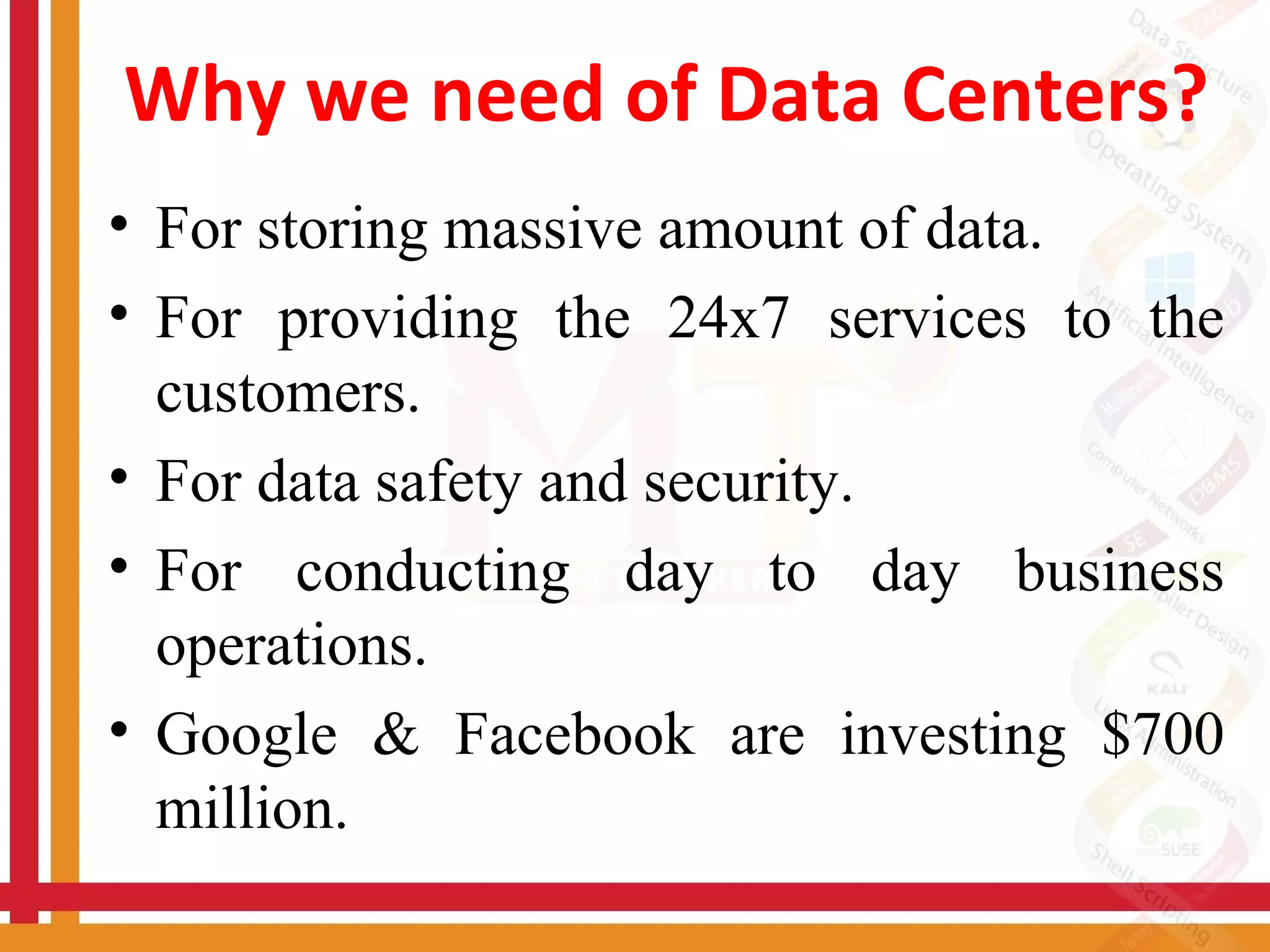 Why we need of Data Centers?
• For storing massive amount of data.
• For providing the 24x7 services to the
customers.
• For data safety and security.
• For conducting day to day business
operations.
• Google & Facebook are investing $700
million.
 