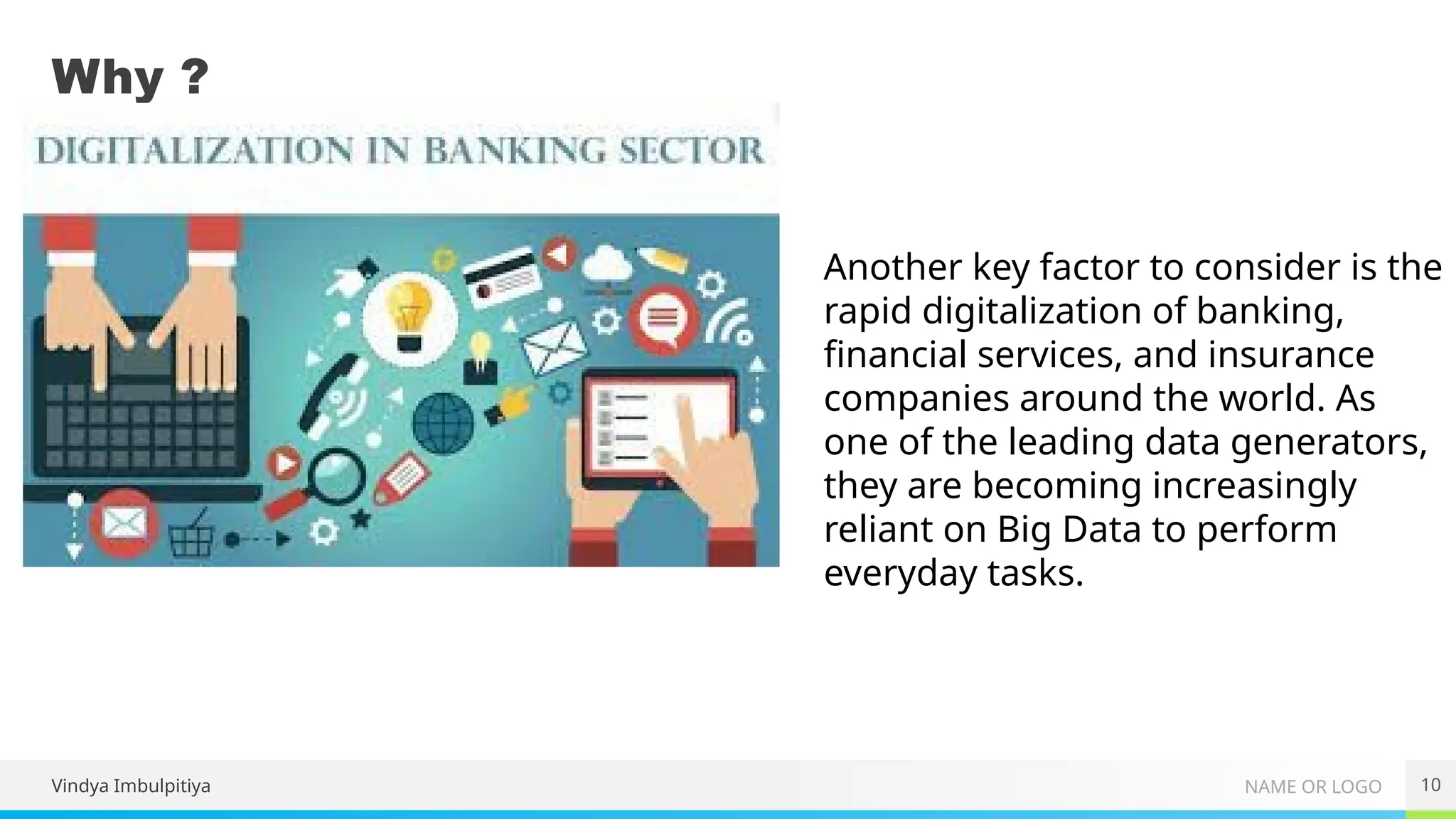 NAME OR LOGO
Why ?
10
Another key factor to consider is the
rapid digitalization of banking,
financial services, and insurance
companies around the world. As
one of the leading data generators,
they are becoming increasingly
reliant on Big Data to perform
everyday tasks.
Vindya Imbulpitiya
 