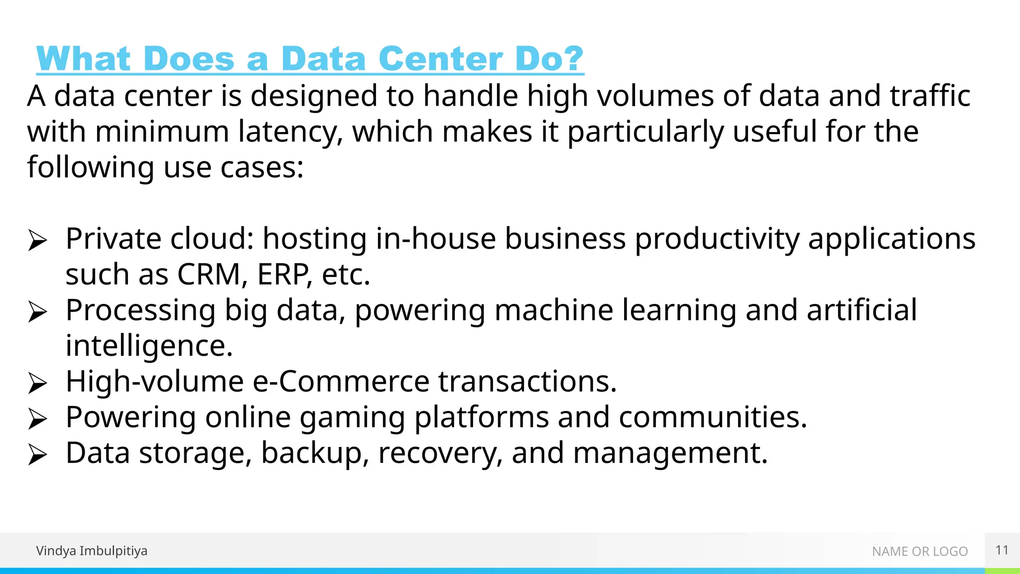 NAME OR LOGO
What Does a Data Center Do?
Vindya Imbulpitiya 11
A data center is designed to handle high volumes of data and traffic
with minimum latency, which makes it particularly useful for the
following use cases:
⮚ Private cloud: hosting in-house business productivity applications
such as CRM, ERP, etc.
⮚ Processing big data, powering machine learning and artificial
intelligence.
⮚ High-volume e-Commerce transactions.
⮚ Powering online gaming platforms and communities.
⮚ Data storage, backup, recovery, and management.
 