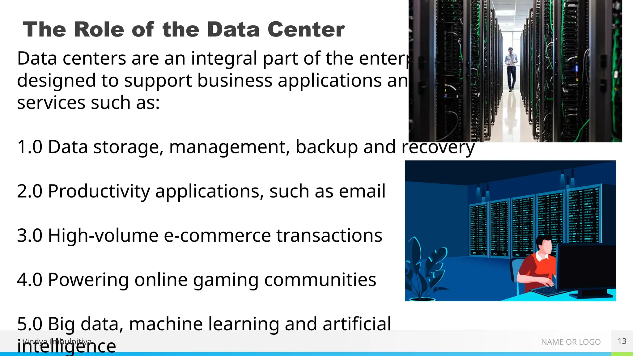 NAME OR LOGO
The Role of the Data Center
13
Data centers are an integral part of the enterprise,
designed to support business applications and provide
services such as:
1.0 Data storage, management, backup and recovery
2.0 Productivity applications, such as email
3.0 High-volume e-commerce transactions
4.0 Powering online gaming communities
5.0 Big data, machine learning and artificial
intelligence
Vindya Imbulpitiya
 