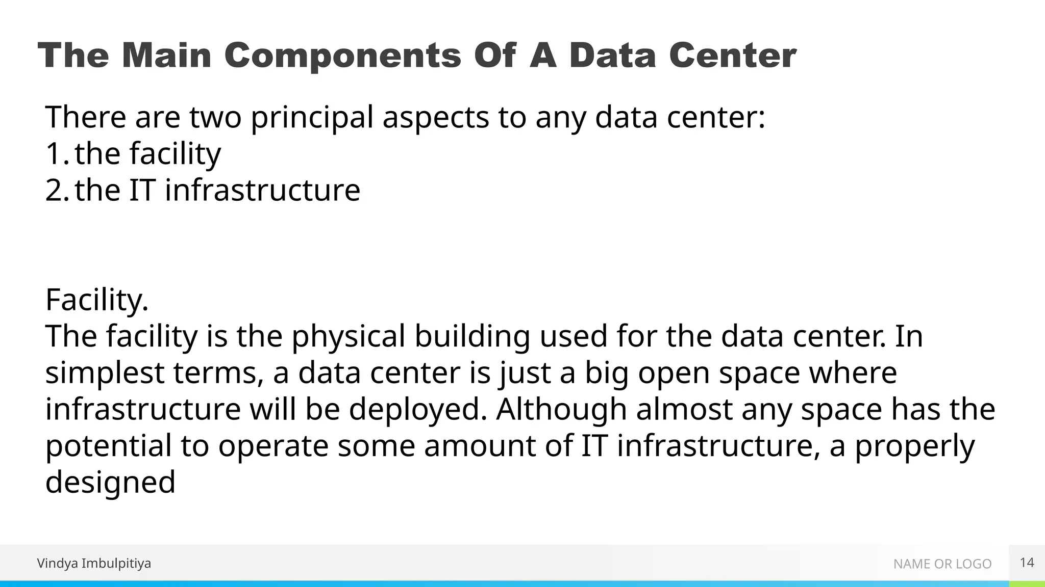 NAME OR LOGO
The Main Components Of A Data Center
Vindya Imbulpitiya 14
There are two principal aspects to any data center:
1.the facility
2.the IT infrastructure
Facility.
The facility is the physical building used for the data center. In
simplest terms, a data center is just a big open space where
infrastructure will be deployed. Although almost any space has the
potential to operate some amount of IT infrastructure, a properly
designed
 