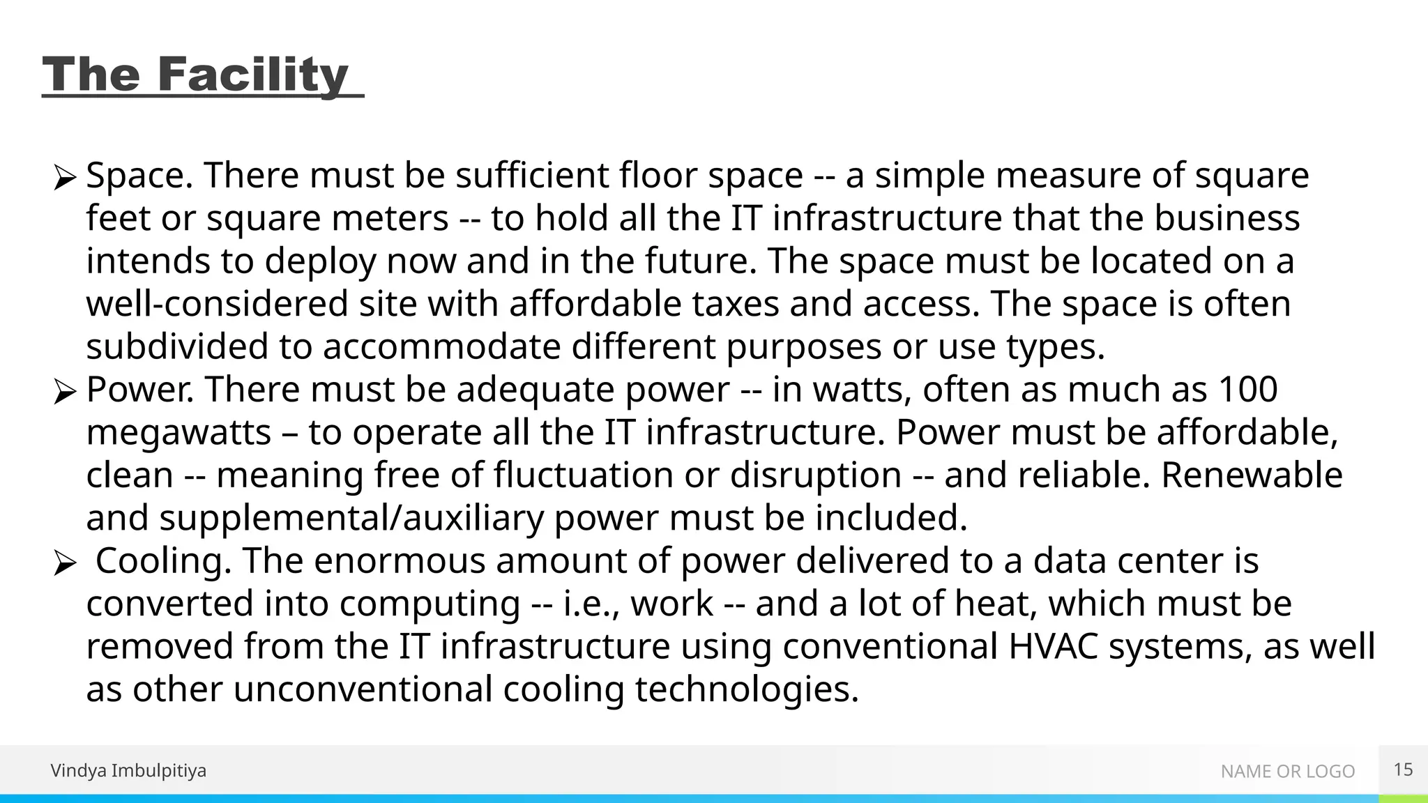 NAME OR LOGO
The Facility
Vindya Imbulpitiya 15
⮚ Space. There must be sufficient floor space -- a simple measure of square
feet or square meters -- to hold all the IT infrastructure that the business
intends to deploy now and in the future. The space must be located on a
well-considered site with affordable taxes and access. The space is often
subdivided to accommodate different purposes or use types.
⮚ Power. There must be adequate power -- in watts, often as much as 100
megawatts – to operate all the IT infrastructure. Power must be affordable,
clean -- meaning free of fluctuation or disruption -- and reliable. Renewable
and supplemental/auxiliary power must be included.
⮚ Cooling. The enormous amount of power delivered to a data center is
converted into computing -- i.e., work -- and a lot of heat, which must be
removed from the IT infrastructure using conventional HVAC systems, as well
as other unconventional cooling technologies.
 