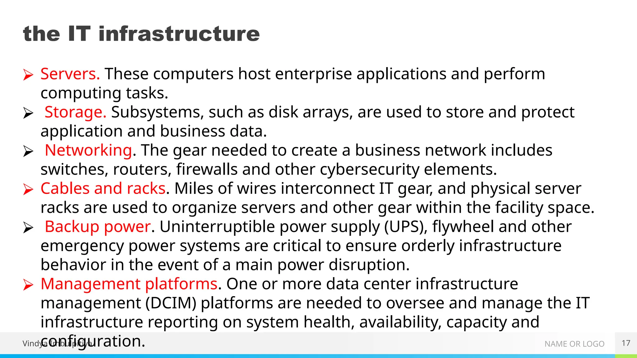 NAME OR LOGO
the IT infrastructure
Vindya Imbulpitiya 17
⮚ Servers. These computers host enterprise applications and perform
computing tasks.
⮚ Storage. Subsystems, such as disk arrays, are used to store and protect
application and business data.
⮚ Networking. The gear needed to create a business network includes
switches, routers, firewalls and other cybersecurity elements.
⮚ Cables and racks. Miles of wires interconnect IT gear, and physical server
racks are used to organize servers and other gear within the facility space.
⮚ Backup power. Uninterruptible power supply (UPS), flywheel and other
emergency power systems are critical to ensure orderly infrastructure
behavior in the event of a main power disruption.
⮚ Management platforms. One or more data center infrastructure
management (DCIM) platforms are needed to oversee and manage the IT
infrastructure reporting on system health, availability, capacity and
configuration.
 