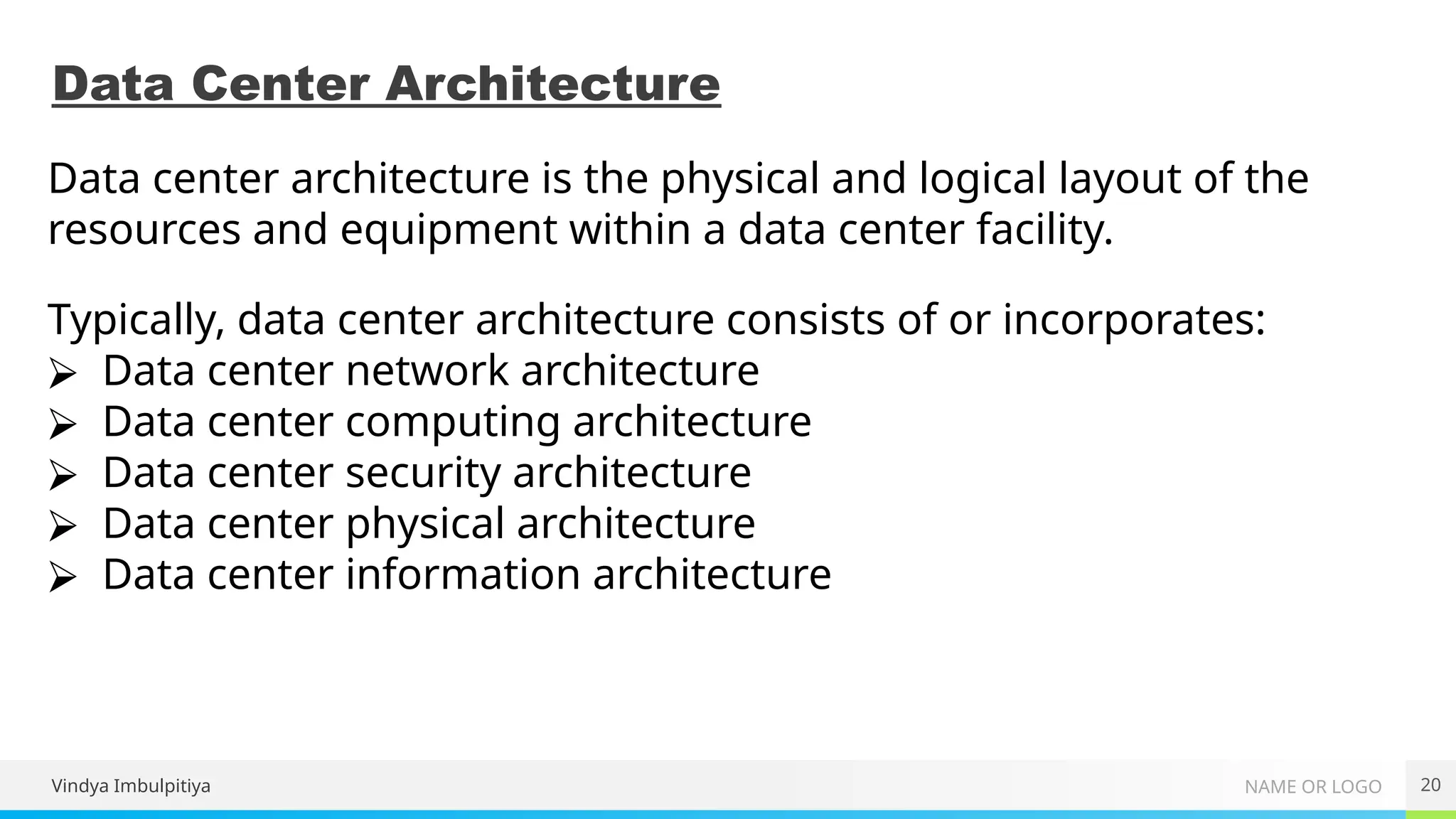 NAME OR LOGO
Data Center Architecture
20
Data center architecture is the physical and logical layout of the
resources and equipment within a data center facility.
Typically, data center architecture consists of or incorporates:
⮚ Data center network architecture
⮚ Data center computing architecture
⮚ Data center security architecture
⮚ Data center physical architecture
⮚ Data center information architecture
Vindya Imbulpitiya
 