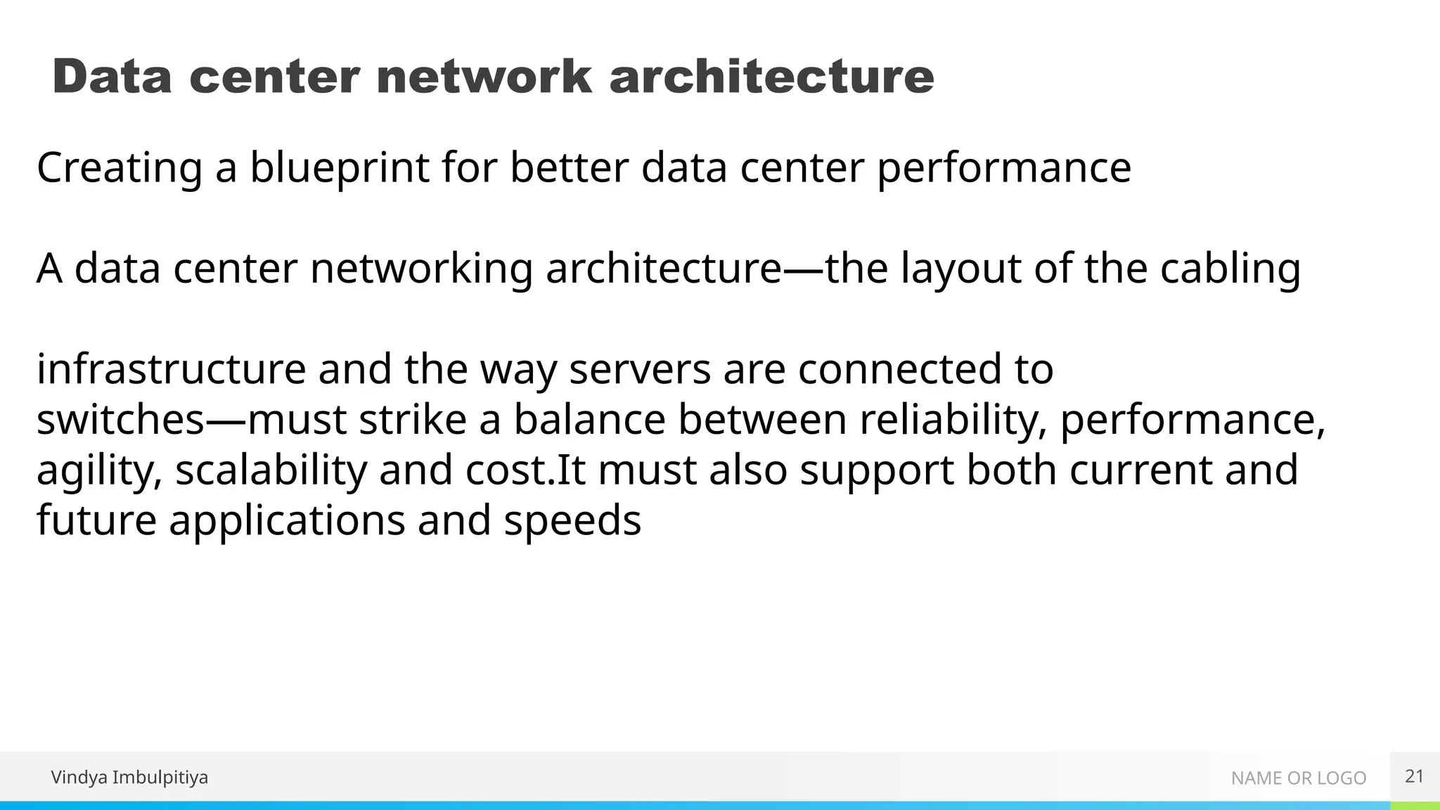 NAME OR LOGO
Data center network architecture
21
Creating a blueprint for better data center performance
A data center networking architecture—the layout of the cabling
infrastructure and the way servers are connected to
switches—must strike a balance between reliability, performance,
agility, scalability and cost.It must also support both current and
future applications and speeds
Vindya Imbulpitiya
 