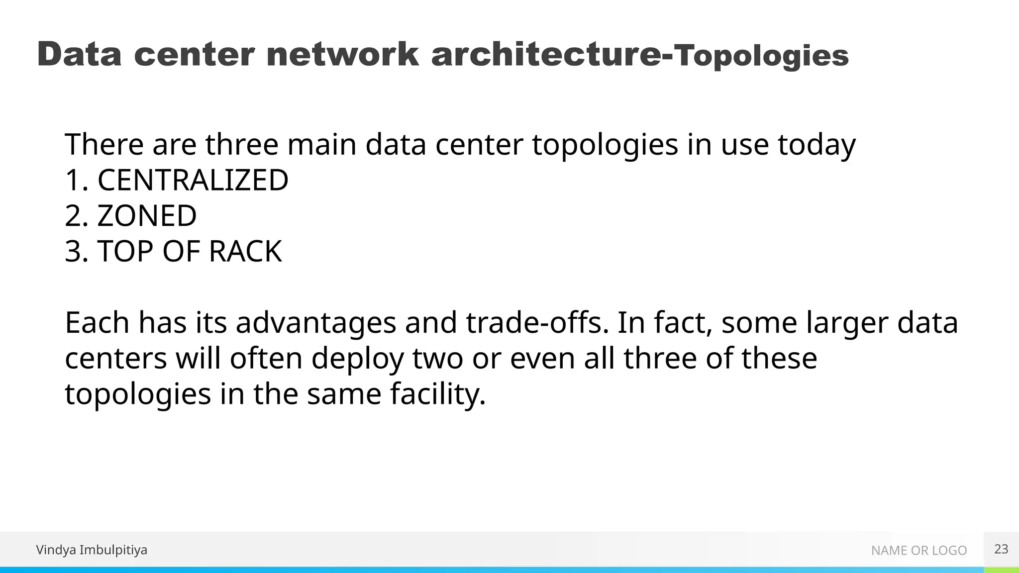 NAME OR LOGO
Data center network architecture-Topologies
23
There are three main data center topologies in use today
1. CENTRALIZED
2. ZONED
3. TOP OF RACK
Each has its advantages and trade-offs. In fact, some larger data
centers will often deploy two or even all three of these
topologies in the same facility.
Vindya Imbulpitiya
 