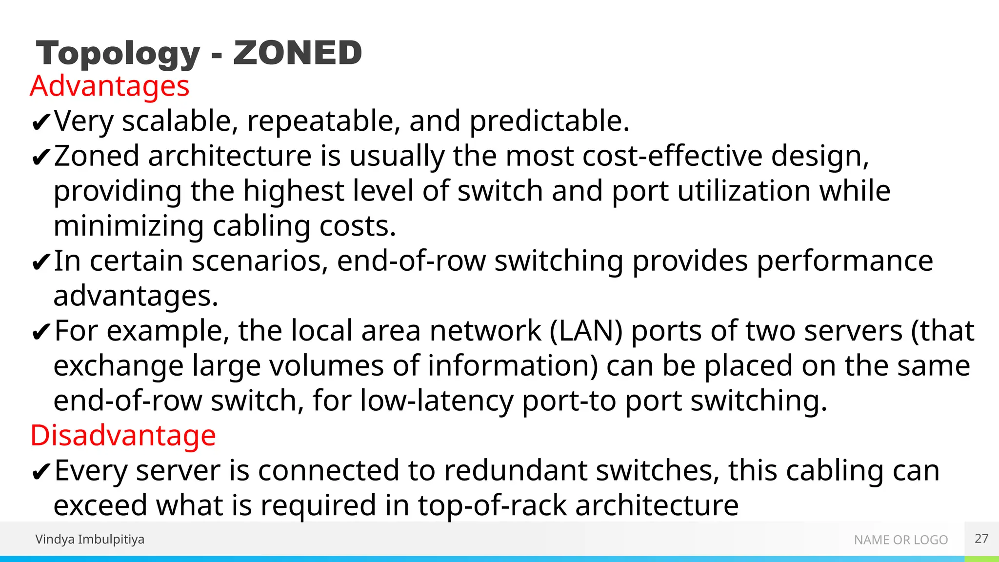 NAME OR LOGO
Topology - ZONED
27
Advantages
✔Very scalable, repeatable, and predictable.
✔Zoned architecture is usually the most cost-effective design,
providing the highest level of switch and port utilization while
minimizing cabling costs.
✔In certain scenarios, end-of-row switching provides performance
advantages.
✔For example, the local area network (LAN) ports of two servers (that
exchange large volumes of information) can be placed on the same
end-of-row switch, for low-latency port-to port switching.
Disadvantage
✔Every server is connected to redundant switches, this cabling can
exceed what is required in top-of-rack architecture
Vindya Imbulpitiya
 