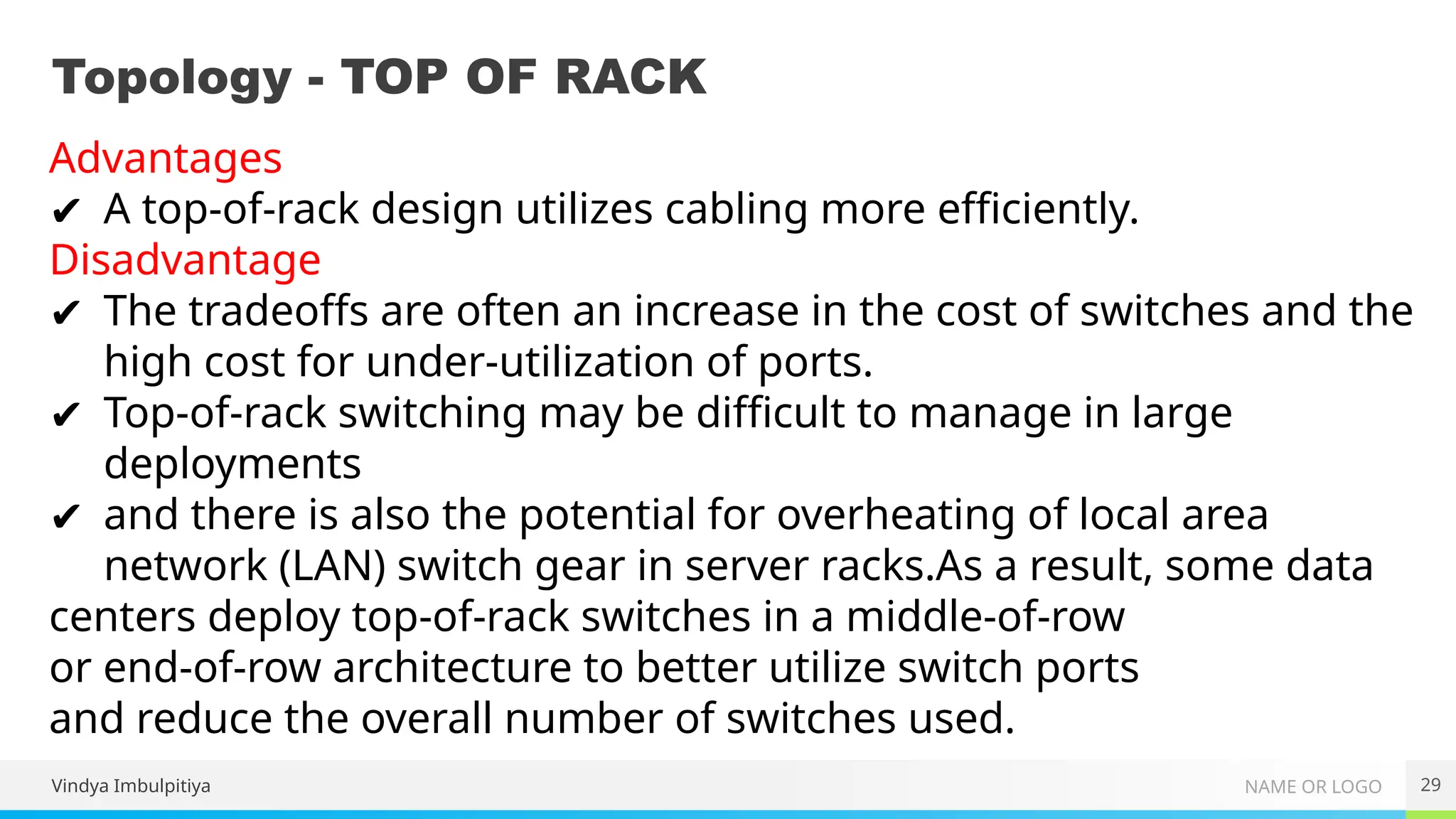 NAME OR LOGO
Topology - TOP OF RACK
29
Vindya Imbulpitiya
Advantages
✔ A top-of-rack design utilizes cabling more efficiently.
Disadvantage
✔ The tradeoffs are often an increase in the cost of switches and the
high cost for under-utilization of ports.
✔ Top-of-rack switching may be difficult to manage in large
deployments
✔ and there is also the potential for overheating of local area
network (LAN) switch gear in server racks.As a result, some data
centers deploy top-of-rack switches in a middle-of-row
or end-of-row architecture to better utilize switch ports
and reduce the overall number of switches used.
 