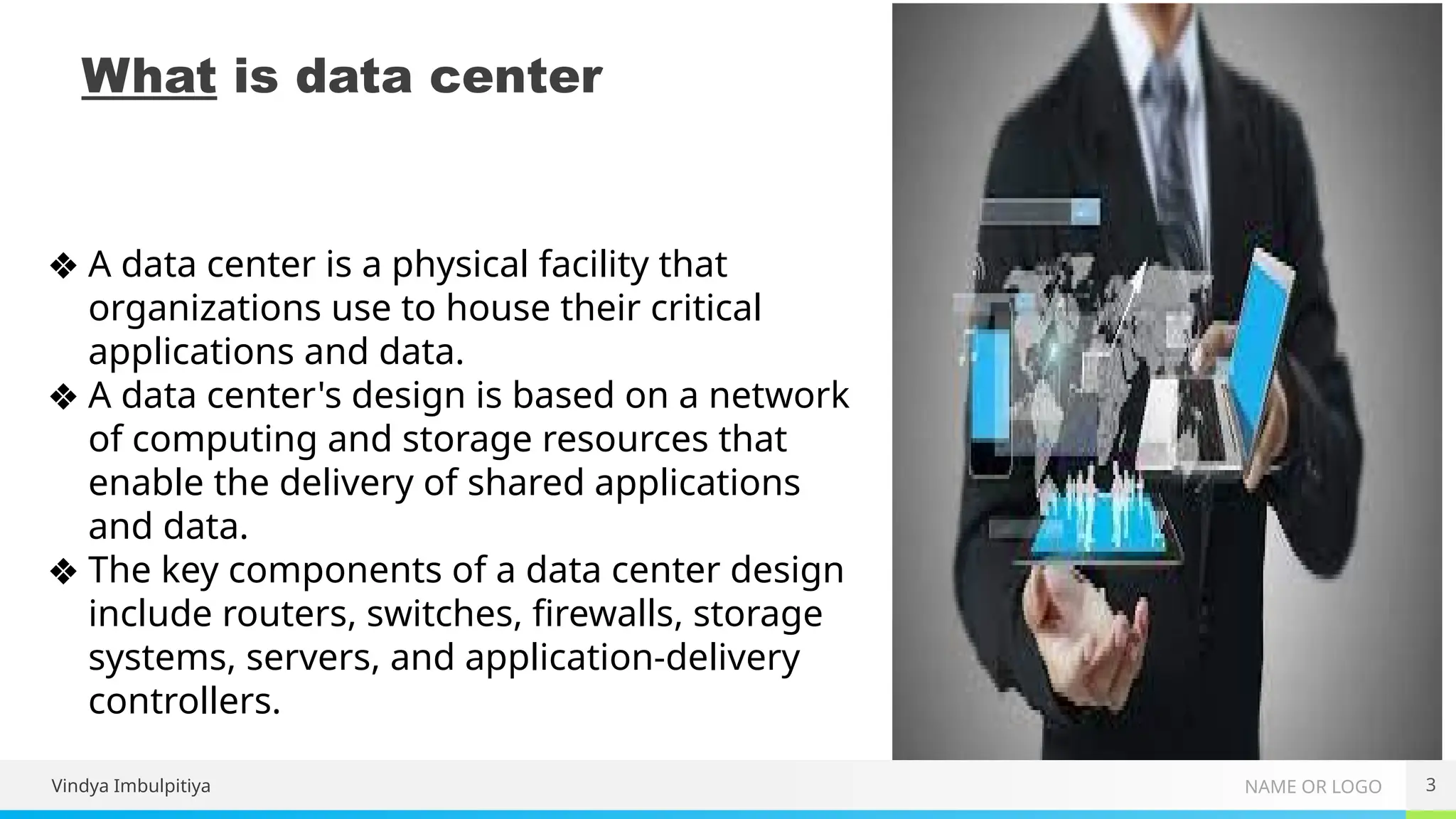 NAME OR LOGO
What is data center
3
❖ A data center is a physical facility that
organizations use to house their critical
applications and data.
❖ A data center's design is based on a network
of computing and storage resources that
enable the delivery of shared applications
and data.
❖ The key components of a data center design
include routers, switches, firewalls, storage
systems, servers, and application-delivery
controllers.
Vindya Imbulpitiya
 