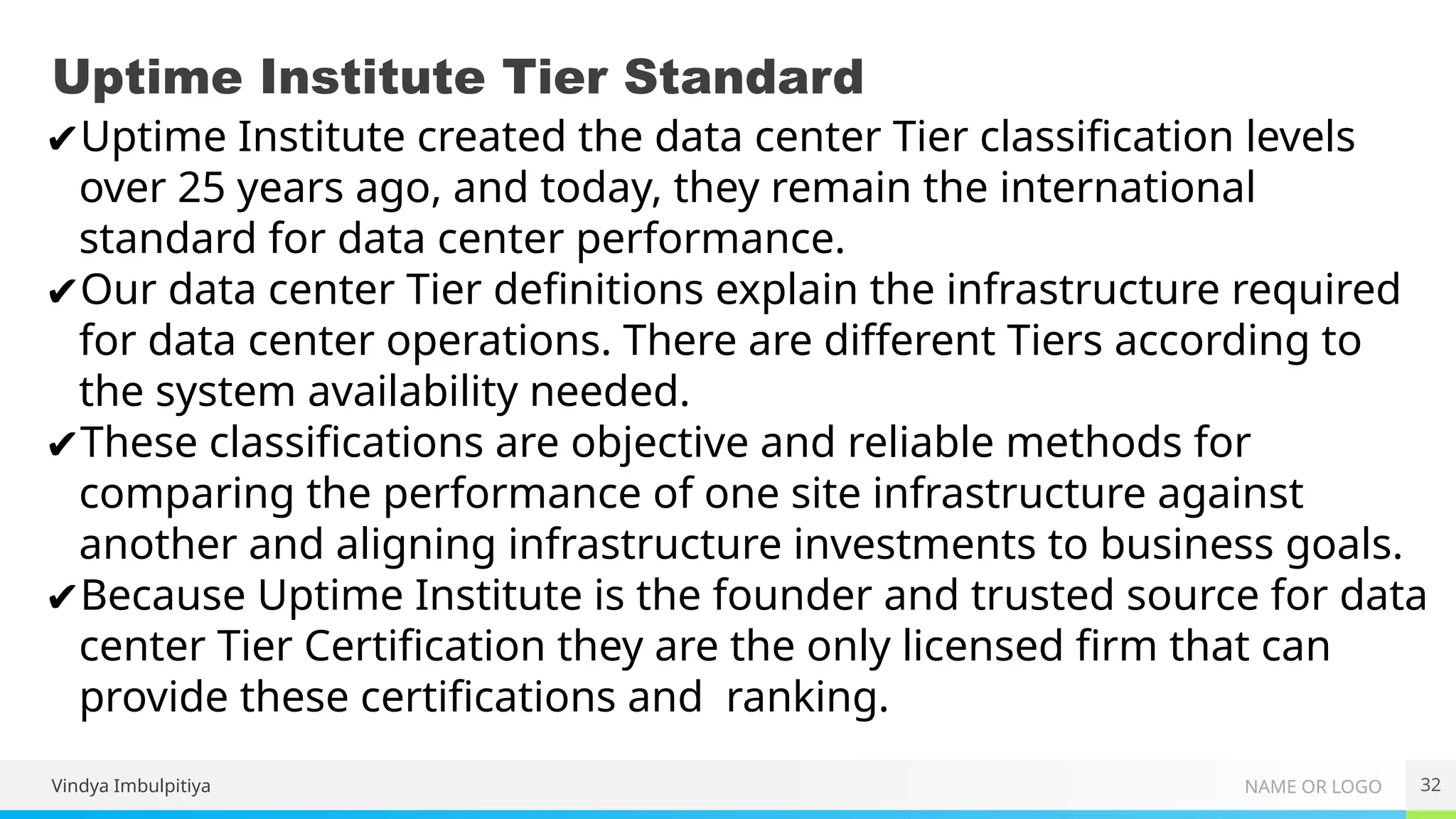 NAME OR LOGO
Uptime Institute Tier Standard
32
Vindya Imbulpitiya
✔Uptime Institute created the data center Tier classification levels
over 25 years ago, and today, they remain the international
standard for data center performance.
✔Our data center Tier definitions explain the infrastructure required
for data center operations. There are different Tiers according to
the system availability needed.
✔These classifications are objective and reliable methods for
comparing the performance of one site infrastructure against
another and aligning infrastructure investments to business goals.
✔Because Uptime Institute is the founder and trusted source for data
center Tier Certification they are the only licensed firm that can
provide these certifications and ranking.
 