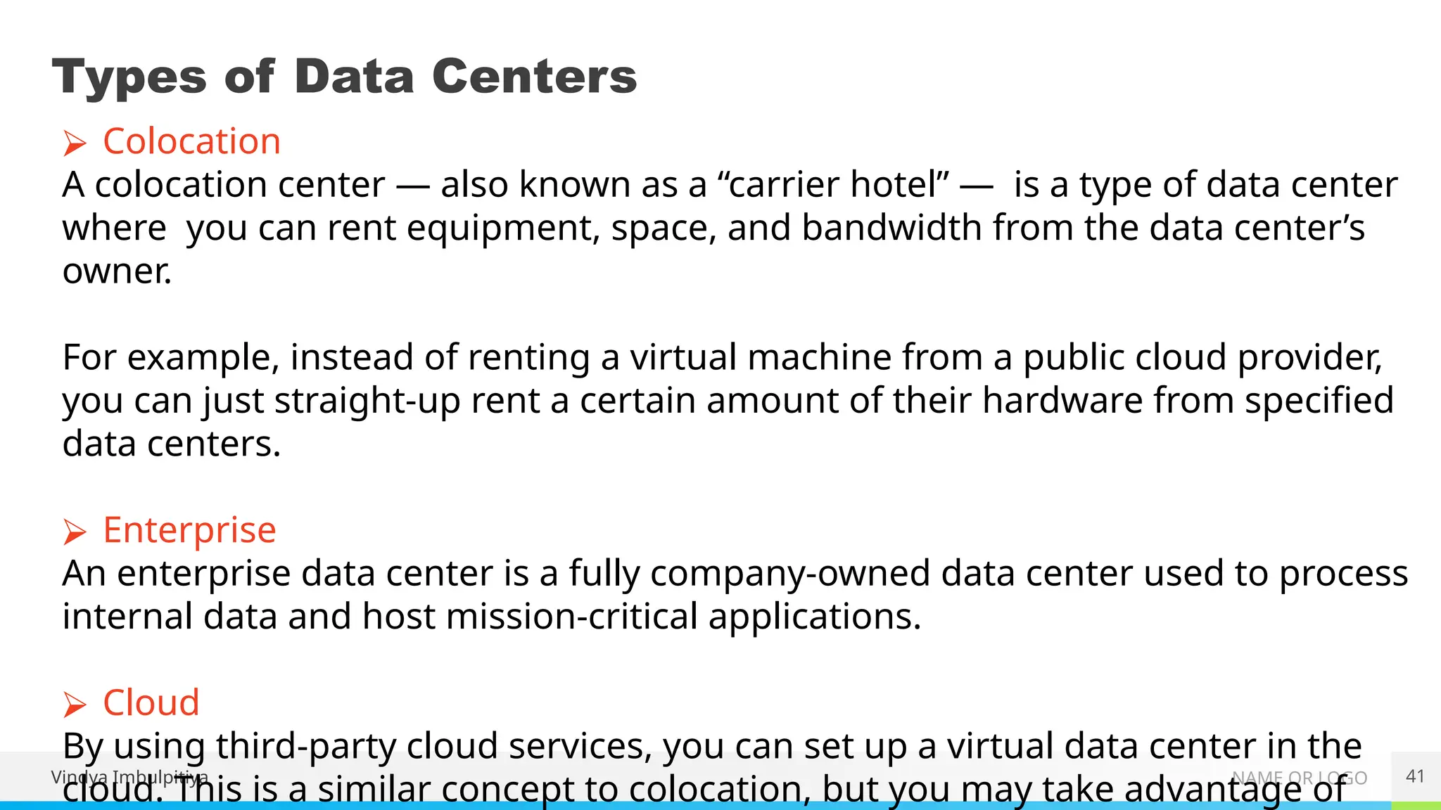 NAME OR LOGO
Types of Data Centers
Vindya Imbulpitiya 41
⮚ Colocation
A colocation center — also known as a “carrier hotel” — is a type of data center
where you can rent equipment, space, and bandwidth from the data center’s
owner.
For example, instead of renting a virtual machine from a public cloud provider,
you can just straight-up rent a certain amount of their hardware from specified
data centers.
⮚ Enterprise
An enterprise data center is a fully company-owned data center used to process
internal data and host mission-critical applications.
⮚ Cloud
By using third-party cloud services, you can set up a virtual data center in the
cloud. This is a similar concept to colocation, but you may take advantage of
 