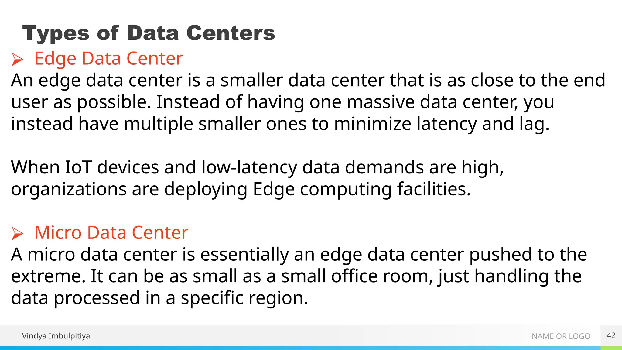 NAME OR LOGO
Types of Data Centers
Vindya Imbulpitiya 42
⮚ Edge Data Center
An edge data center is a smaller data center that is as close to the end
user as possible. Instead of having one massive data center, you
instead have multiple smaller ones to minimize latency and lag.
When IoT devices and low-latency data demands are high,
organizations are deploying Edge computing facilities.
⮚ Micro Data Center
A micro data center is essentially an edge data center pushed to the
extreme. It can be as small as a small office room, just handling the
data processed in a specific region.
 