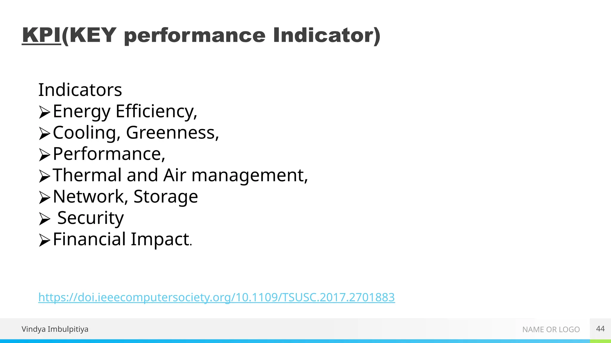 NAME OR LOGO
KPI(KEY performance Indicator)
Vindya Imbulpitiya 44
https://doi.ieeecomputersociety.org/10.1109/TSUSC.2017.2701883
Indicators
⮚Energy Efficiency,
⮚Cooling, Greenness,
⮚Performance,
⮚Thermal and Air management,
⮚Network, Storage
⮚ Security
⮚Financial Impact.
 
