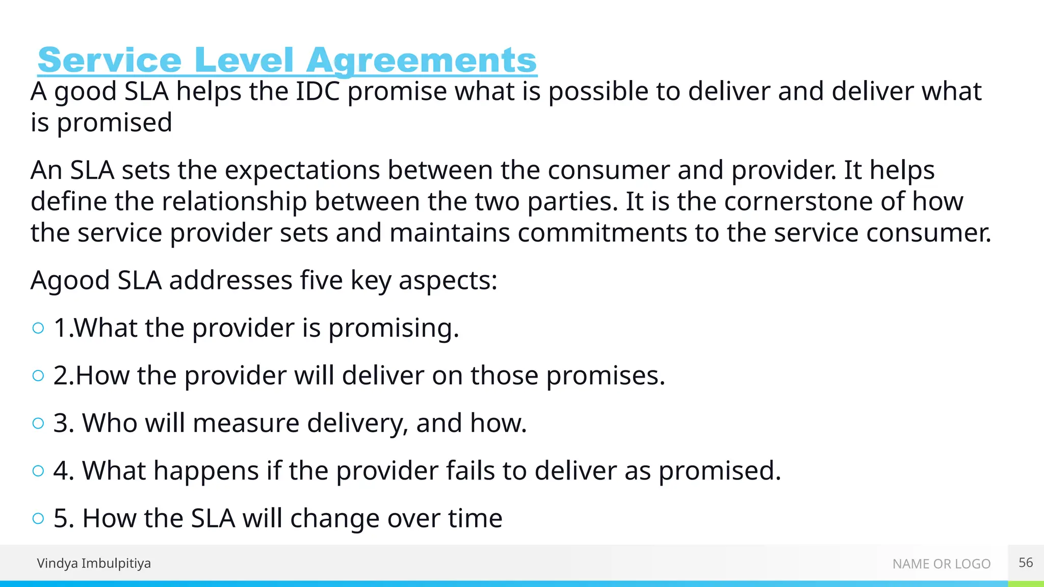 NAME OR LOGO
Service Level Agreements
A good SLA helps the IDC promise what is possible to deliver and deliver what
is promised
An SLA sets the expectations between the consumer and provider. It helps
define the relationship between the two parties. It is the cornerstone of how
the service provider sets and maintains commitments to the service consumer.
Agood SLA addresses five key aspects:
○ 1.What the provider is promising.
○ 2.How the provider will deliver on those promises.
○ 3. Who will measure delivery, and how.
○ 4. What happens if the provider fails to deliver as promised.
○ 5. How the SLA will change over time
Vindya Imbulpitiya 56
 