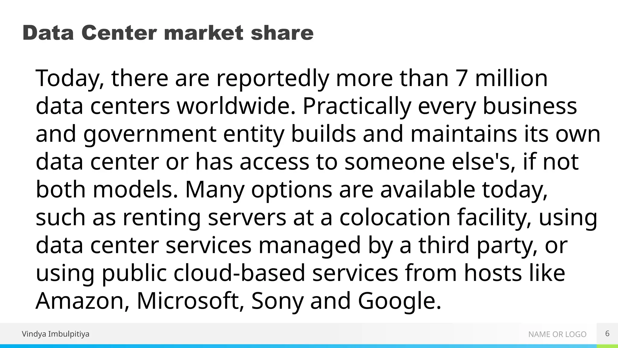 NAME OR LOGO
Data Center market share
6
Today, there are reportedly more than 7 million
data centers worldwide. Practically every business
and government entity builds and maintains its own
data center or has access to someone else's, if not
both models. Many options are available today,
such as renting servers at a colocation facility, using
data center services managed by a third party, or
using public cloud-based services from hosts like
Amazon, Microsoft, Sony and Google.
Vindya Imbulpitiya
 