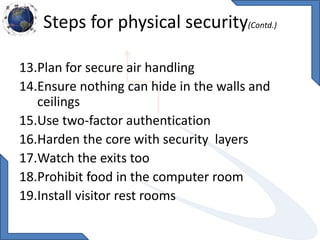 Steps for physical security(Contd.)
13.Plan for secure air handling
14.Ensure nothing can hide in the walls and
ceilings
15.Use two-factor authentication
16.Harden the core with security layers
17.Watch the exits too
18.Prohibit food in the computer room
19.Install visitor rest rooms
 