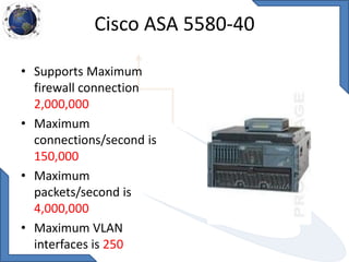 Cisco ASA 5580-40
• Supports Maximum
firewall connection
2,000,000
• Maximum
connections/second is
150,000
• Maximum
packets/second is
4,000,000
• Maximum VLAN
interfaces is 250
 