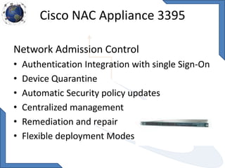 Cisco NAC Appliance 3395
Network Admission Control
• Authentication Integration with single Sign-On
• Device Quarantine
• Automatic Security policy updates
• Centralized management
• Remediation and repair
• Flexible deployment Modes
 