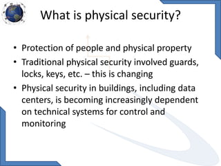 What is physical security?
• Protection of people and physical property
• Traditional physical security involved guards,
locks, keys, etc. – this is changing
• Physical security in buildings, including data
centers, is becoming increasingly dependent
on technical systems for control and
monitoring
 