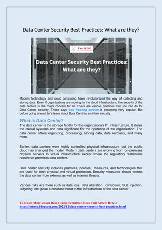 Data Center Security Best Practices: What are they?
Modern technology and cloud computing have revolutionized the way of collecting and
storing data. Even if organizations are moving to the cloud infrastructure, the security of the
data centers is the major concern for all. There are various practices that you can do for
Data Center security. These days web hosting service is becoming very popular. But
before going ahead, let’s learn about Data Centres and their security.
What is Data Center?
The data center is the storage facility for the organization's IT infrastructure. It stores
the crucial systems and data significant for the operation of the organization. The
data center offers organizing, processing, storing data, data recovery, and many
more.
Earlier, data centers were highly controlled physical infrastructure but the public
cloud has changed the model. Modern data centers are evolving from on-premises
physical servers to virtual infrastructure except where the regulatory restrictions
require on-premises data centers.
Data center security includes practices, policies, measures, and technologies that
are used for both physical and virtual protection. Security measures should protect
the data center from external as well as internal threats.
Various risks are there such as data loss, data alteration, corruption, SQL injection,
tailgating, etc. pose a constant threat to the infrastructure of the data center.
To Know More about Data Center Securities Read Full Article Here-:
https://estnoc.blogspot.com/2022/12/data-center-security-best-practices.html
 