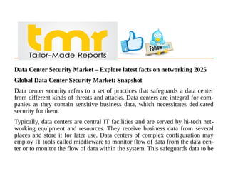 Data Center Security Market – Explore latest facts on networking 2025
Global Data Center Security Market: Snapshot
Data center security refers to a set of practices that safeguards a data center
from different kinds of threats and attacks. Data centers are integral for com-
panies as they contain sensitive business data, which necessitates dedicated
security for them.
Typically, data centers are central IT facilities and are served by hi-tech net-
working equipment and resources. They receive business data from several
places and store it for later use. Data centers of complex configuration may
employ IT tools called middleware to monitor flow of data from the data cen-
ter or to monitor the flow of data within the system. This safeguards data to be
 