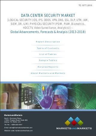 DATA CENTER SECURITY MARKET
Global Advancements, Forecasts & Analysis (2013-2018)
[LOGICAL SECURITY (IDS, IPS, DDOS, VPN, DNS, SSL, DLP, UTM, IAM,
SIEM, DR, ILM); PHYSICAL SECURITY (PSIM, PIAM, Biometrics,
HDCCTV, Video Surveillance, Analytics)]: -
TC 1377 | 2013
MarketsandMarkets
North - Dominion Plaza,
17304, Preston Road, Suite 800,
Dallas, TX 75252, U.S.
Tel. No.: 1-888-600-6441
Email: sales@marketsandmarkets.com
Website: www.marketsandmarkets.com
R e p o r t D e s c r i p t i o n
T a b l e o f C o n t e n t s
L i s t o f T a b l e s
R e l a t e d R e p o r t s
A b o u t M a r k e t s a n d M a r k e t s
S a m p l e T a b l e s
 
