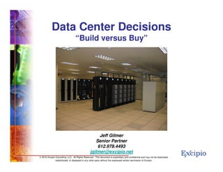 Data Center Decisions
                                  “Build versus Buy”




                                                      Jeff Gilmer
                                                    Senior Partner
                                                     612.978.4493
                                                 jgilmer@excipio.net                                                            1
© 2010 Excipio Consulting, LLC. All Rights Reserved. This document is proprietary and confidential and may not be duplicated,
               redistributed, or displayed to any other party without the expressed written permission of Excipio.
 