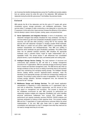 set of services that identify interdependencies across the IT portfolio and provide analytics
that can optimize across the entire life cycle of the datacenter. IBM addresses the
datacenter during the entire life cycle across IT and facilities. Key services include:


Extend

IBM extends the life of the datacenter and the life cycle of IT assets with server
virtualization servers, storage automation, and middleware optimization. These
services allow IT managers to defer constructing a new datacenter or procuring new
IT equipment. At the same time, these services increase the efficiency of the systems
that are already in place in terms of power, cooling, space, and personnel time.

 Server Optimization and Integration Services. In terms of virtualization, most
  datacenter managers have already virtualized the "easy workloads," and they do
  not know where to go with more complicated virtualization projects in terms of time,
  resources, and skill sets while providing a strong ROI for the business. IBM
  services work with datacenter managers to virtualize complex Wintel workloads.
  IBM utilizes an outside tool and partner called CiRBA to automatically collect
  workload characteristics and interdependencies. Then IBM runs profiling to
  determine which workloads are good virtualization candidates. The profiles break
  down into six patented workload scenarios. IBM virtualizes the appropriate
  workloads using a standard factory model for faster implementation and a
  repeatable model. This service leaves IT with efficiencies from consolidated
  physical servers, a quick virtualization plan, and lowered power and cooling costs.

 Intelligent Storage Service Catalog. The rapid explosion of structured and
  unstructured data predicted by IDC will lead to a storage management
  conundrum for IT organizations. IBM can automate storage provisioning to speed
  time to market and decrease management costs. This IBM service also frees up
  storage architects so they can focus on adding incremental value to the business
  rather than maintaining and managing existing storage. The Intelligent Storage
  Service Catalog defines common application-based standards, maps the
  standards to the appropriate storage, and builds the corresponding catalogs and
  requests. The process is policy based for ease of repeatability. This service can
  increase storage utilization, decrease management time, and decrease the
  demand for tier 1 storage.

 Middleware Design and Strategy Services. The shift toward application
  rationalization is happening in many datacenters as IT organizations take a
  hard look at efficiencies, virtualization opportunities, and the amount of time
  they spend on management (not innovation). This process is important in
  the middleware environment as well. IBM combines its performance and
  relationship analysis multiple error diagnostic (ParaMedic) tool, which identifies
  abnormal performance bottlenecks from unusual CPU utilization, with
  performance and capacity evaluation services (PACES). PACES analyzes and
  optimizes workloads by looking at Web response times. This process enables
  IBM and the IT organization to model performance outcomes before the actual
  implementation. In the end, IBM uses these tools to speed middleware
  consolidation and optimization so that IT managers have what they need and do
  not need to manage what they do not need.




©2011 IDC                                        #228261                                        11
 