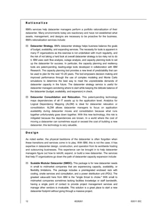 Rationalize

IBM's services help datacenter managers perform a portfolio rationalization of their
datacenter. Many environments today are reactionary and have not established what
assets, management, and designs are necessary to be proactive for the business.
IBM's rationalization services include:

 Datacenter Strategy. IBM's datacenter strategy helps business balance the goals
  of budget, availability, and expanding services. The necessity for tools is apparent in
  many IT organizations as this exercise is not undertaken with much regularity, and
  the risk of not taking a hard look at overall datacenter strategy is too risky not to do
  it. IBM uses cash flow analysis, outage analysis, and capacity planning tools to set
  up the datacenter for success. In particular, the capacity planning and resiliency
  tools are patent-pending, leading-edge tools developed in collaboration with IBM
  Research. The capacity planning tool provides a new level of predictability that can
  be used to plan for the next 10–20 years. The tool empowers decision making and
  improved performance through the use of complex modeling and Monte Carlo
  simulations to determine the best way to meet the unpredictable demands of
  datacenter capacity in the future. The datacenter strategy service is useful for
  datacenter managers wondering where to start while keeping the delicate balance of
  the datacenter (budget, availability, and expansion) in check.

 Datacenter Consolidation and Relocation. This patent-pending technology
  maps dependencies of all IT assets up to the application level. Analytics for
  Logical Dependency Mapping (ALDM) is ideal for datacenter relocation or
  consolidation. ALDM allows datacenter managers to focus on application
  availability during datacenter moves and consolidation because what runs
  together unfortunately goes down together. With this new technology, this risk is
  mitigated because the dependencies are known. In a world where the cost of
  moving a datacenter can sometimes equal or exceed the cost of building a new
  datacenter, this technology is very valuable.


Design

As noted earlier, the physical backbone of the datacenter is often forgotten when
these transitions and services come in to play. With IBM, this is not the case; it has
expertise in datacenter design, construction, and operation from its worldwide hosting
and outsourcing businesses. This experience can be brought in to help datacenter
managers figure out how to retrofit, expand, or build a new datacenter. The services
that help IT organizations go down the path of datacenter capacity expansion include:

 Scalable Modular Datacenter (SMDC). This package is for new datacenter needs
  in small to midmarket companies that are experiencing capacity, availability, or
  flexibility limitations. The package includes a preintegrated enclosed rack with
  cooling, onsite services and consultation, and a power distribution unit (PDU). The
  greatest value-add here from IBM is the "single throat to choke." With small to
  midmarket companies sometimes lacking facilities knowledge or staff bandwidth,
  having a single point of contact to provide project management services and
  manage other vendors is invaluable. This solution is a great place to start a new
  datacenter footprint without going through a massive project.



12                                             #228261                                       ©2011 IDC
 