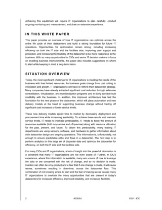 Achieving this equilibrium will require IT organizations to plan carefully, conduct
ongoing monitoring and measurement, and draw on extensive experience.



IN THIS WHITE P APER
This paper provides an overview of how IT organizations can optimize across the
entire life cycle of their datacenters and build a strong foundation for future IT
operations. Opportunities for optimization remain strong, including increasing
efficiency on both the IT side and the facilities side, improving user support and
protection, and increasing the flexibility of the datacenter to be more responsive to the
business. With so many opportunities for CIOs and senior IT decision makers to focus
on enabling business improvements, this paper also includes suggestions on where
to start while keeping in mind a long-term vision.



SITUATION OVERVIEW
Today, the most significant challenge for IT organizations is meeting the needs of the
business with their limited resources. As business goals change from cost cutting to
innovation and growth, IT organizations will have to rethink their datacenter strategy.
Many companies have already extracted significant cost reduction through extensive
consolidation, virtualization, and standardization programs and in doing so have built
credibility with the business. In addition, this improved architecture has laid the
foundation for the next phase of the datacenter, which will place automation and new
delivery models at the heart of supporting business change without trading off
significant cost increases or lower service levels.

These new delivery models speed time to market by decreasing deployment and
procurement time while increasing availability. To achieve these results and maintain
service levels, IT needs to increase predictability. IT needs to know the amount of
resources available (both on-premise and off-premise) along with resource utilization
for the past, present, and future. To obtain this predictability, many leading IT
departments are using sensors, software, and hardware to gather information about
their datacenter design and ongoing operations. This information is, unfortunately, not
enough to ensure predictable ebbs and flows in a datacenter. The next step is to
perform analytics on this large set of disparate data and optimize the datacenter for
efficiency, on both the IT side and the facilities side.

For many CIOs and IT organizations, a lack of insight into this powerful information is
a constraint that many IT organizations are not even aware of. Further, in IDC's
experience, where this information is available, many are unsure of how to leverage
the data or are concerned with the risk of change, and so no decision is made.
Inaction can often be a by-product and a fear that if one change is made, it will cause
waves, sometimes resulting in downtime, across the datacenter floor. This
combination of not knowing where to start and the fear of making waves causes many
IT organizations to overlook the many opportunities that are present in today's
datacenters for increased efficiency, improved reliability, and increased flexibility.




2                                              #228261                                      ©2011 IDC
 