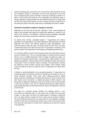 systems will always play a critical role in any IT environment. With businesses moving
from standalone systems to virtualization, and from local applications to cloud, the
task of maintaining these devices internally is becoming increasingly complex for IT
staff. It is IDC's opinion that because of the complexities and proprietary nature of
storage subsystems, utilizing experts who work with these systems on a regular basis
and who have industry best practices on how to deploy and support these arrays is
the best way to get the most value, performance, and reliability from these IT assets.


Datacenter Flexibility to Adapt to Changes in Demand
Datacenters of the future will be built with modularity in mind. These buildings will
really be big computers that adapt and change their operations to respond to the
needs of the business. This flexibility is achieved through predictable, repeatable
designs that can be easily monitored and measured during operations.

To achieve these modular, amendable designs, IT organizations will construct
greenfield (new implementation) and retrofit datacenters. Both greenfield and retrofit
datacenters will achieve more efficient equipment, better standardization, more
evolved processes, longer life cycles, and better overall TCO than those in the past.
To attack these issues and make the most of the IT organization's investment, CIOs
need to consider their organization's innate abilities and possibly get external help.

It is sometimes difficult to see the forest through the trees and really identify what the
sources of problems are. This is an essential stage for choosing what the priorities
will be in new or retrofitted datacenters. With IT budgets not getting any larger, it is
important for datacenter design teams to identify what is really important to future
designs and operations. These priorities need to be identified and their value needs to
be quantified in terms of downtime, dollars, and people. This quantification increases
the likelihood of these priorities surviving strict budgets. These strategic design
choices are difficult, but they can really set up the IT organization for success down
the road.

In addition to achieving flexibility in the on-premise datacenter, IT organizations are
increasingly looking to off-premise solutions for flexibility and the freedom to focus on
critical workloads internally. These public cloud software-as-a-service (SaaS)
solutions require IT organizations to prioritize what should be moved to the cloud and
what should remain on-premise. In platform-as-a-service (PaaS) solutions, new
frameworks for application development need to be worked out (to be easily portable
to the cloud and back). In the case of infrastructure-as-a-service (IaaS) solutions,
capacity planning needs to extend beyond the four walls of the datacenter onsite and
out to the cloud.

The options for increasing savings, flexibility, and reliability abound. In fact,
many CIOs find themselves with so many options that it's difficult to know where
to begin. In many cases, the help of an outside partner is necessary to determine
how to go about making a change and how to make sure the solution is effective.
The use of datacenter services can be a wise choice for many datacenter managers
at this fork in the road. This presents yet another choice, which is who to ask for help.
There are quite a few factors to consider when evaluating who should be IT's partner
in the datacenter.



©2011 IDC                                      #228261                                       7
 