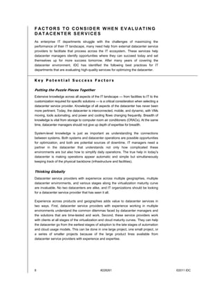 FACTORS TO CONSIDER WHEN EV ALU ATING
DATACENTER SERVICES
As enterprise IT departments struggle with the challenges of maximizing the
performance of their IT landscape, many need help from external datacenter service
providers to facilitate that process across the IT ecosystem. These services help
datacenter managers identify opportunities where they can succeed today and set
themselves up for more success tomorrow. After many years of covering the
datacenter environment, IDC has identified the following best practices for IT
departments that are evaluating high-quality services for optimizing the datacenter.


Key Potential Success Factors

Putting the Puzzle Pieces Together
Extensive knowledge across all aspects of the IT landscape — from facilities to IT to the
customization required for specific solutions — is a critical consideration when selecting a
datacenter service provider. Knowledge of all aspects of the datacenter has never been
more pertinent. Today, the datacenter is interconnected, mobile, and dynamic, with VMs
moving, tools automating, and power and cooling flows changing frequently. Breadth of
knowledge is vital from storage to computer room air conditioners (CRACs). At the same
time, datacenter managers should not give up depth of expertise for breadth.

System-level knowledge is just as important as understanding the connections
between systems. Both systems and datacenter operations are possible opportunities
for optimization, and both are potential sources of downtime. IT managers need a
partner in the datacenter that understands not only how complicated these
environments are but also how to simplify daily operations. The true help in today's
datacenter is making operations appear automatic and simple but simultaneously
keeping track of the physical backbone (infrastructure and facilities).


Thinking Globally
Datacenter service providers with experience across multiple geographies, multiple
datacenter environments, and various stages along the virtualization maturity curve
are invaluable. No two datacenters are alike, and IT organizations should be looking
for a datacenter service provider that has seen it all.

Experience across products and geographies adds value to datacenter services in
two ways. First, datacenter service providers with experience working in multiple
environments understand the common dilemmas faced by datacenter managers and
the solutions that are time-tested and work. Second, these service providers work
with clients at all stages of the virtualization and cloud maturity curves. They can help
the datacenter go from the earliest stages of adoption to the late stages of automation
and cloud usage models. This can be done in one large project, one small project, or
a series of smaller projects because of the large product lines available from
datacenter service providers with experience and expertise.




8                                                #228261                                       ©2011 IDC
 