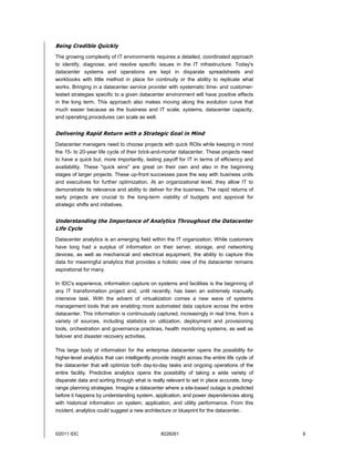 Being Credible Quickly
The growing complexity of IT environments requires a detailed, coordinated approach
to identify, diagnose, and resolve specific issues in the IT infrastructure. Today's
datacenter systems and operations are kept in disparate spreadsheets and
workbooks with little method in place for continuity or the ability to replicate what
works. Bringing in a datacenter service provider with systematic time- and customer-
tested strategies specific to a given datacenter environment will have positive effects
in the long term. This approach also makes moving along the evolution curve that
much easier because as the business and IT scale, systems, datacenter capacity,
and operating procedures can scale as well.


Delivering Rapid Return with a Strategic Goal in Mind
Datacenter managers need to choose projects with quick ROIs while keeping in mind
the 15- to 20-year life cycle of their brick-and-mortar datacenter. These projects need
to have a quick but, more importantly, lasting payoff for IT in terms of efficiency and
availability. These "quick wins" are great on their own and also in the beginning
stages of larger projects. These up-front successes pave the way with business units
and executives for further optimization. At an organizational level, they allow IT to
demonstrate its relevance and ability to deliver for the business. The rapid returns of
early projects are crucial to the long-term viability of budgets and approval for
strategic shifts and initiatives.


Understanding the Importance of Analytics Throughout the Datacenter
Life Cycle
Datacenter analytics is an emerging field within the IT organization. While customers
have long had a surplus of information on their server, storage, and networking
devices, as well as mechanical and electrical equipment, the ability to capture this
data for meaningful analytics that provides a holistic view of the datacenter remains
aspirational for many.

In IDC's experience, information capture on systems and facilities is the beginning of
any IT transformation project and, until recently, has been an extremely manually
intensive task. With the advent of virtualization comes a new wave of systems
management tools that are enabling more automated data capture across the entire
datacenter. This information is continuously captured, increasingly in real time, from a
variety of sources, including statistics on utilization, deployment and provisioning
tools, orchestration and governance practices, health monitoring systems, as well as
failover and disaster recovery activities.

This large body of information for the enterprise datacenter opens the possibility for
higher-level analytics that can intelligently provide insight across the entire life cycle of
the datacenter that will optimize both day-to-day tasks and ongoing operations of the
entire facility. Predictive analytics opens the possibility of taking a wide variety of
disparate data and sorting through what is really relevant to set in place accurate, long-
range planning strategies. Imagine a datacenter where a site-based outage is predicted
before it happens by understanding system, application, and power dependencies along
with historical information on system, application, and utility performance. From this
incident, analytics could suggest a new architecture or blueprint for the datacenter.



©2011 IDC                                        #228261                                        9
 