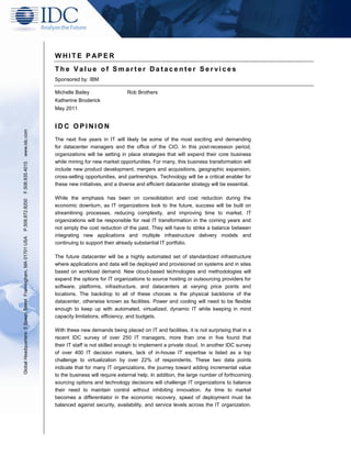 WHITE P APER
                                                               The Value of Smarter Datacenter Services
                                                               Sponsored by: IBM

                                                               Michelle Bailey                 Rob Brothers
                                                               Katherine Broderick
                                                               May 2011


                                                               IDC OPINION
www.idc.com




                                                               The next five years in IT will likely be some of the most exciting and demanding
                                                               for datacenter managers and the office of the CIO. In this post-recession period,
                                                               organizations will be setting in place strategies that will expand their core business
                                                               while mining for new market opportunities. For many, this business transformation will
F.508.935.4015




                                                               include new product development, mergers and acquisitions, geographic expansion,
                                                               cross-selling opportunities, and partnerships. Technology will be a critical enabler for
                                                               these new initiatives, and a diverse and efficient datacenter strategy will be essential.

                                                               While the emphasis has been on consolidation and cost reduction during the
P.508.872.8200




                                                               economic downturn, as IT organizations look to the future, success will be built on
                                                               streamlining processes, reducing complexity, and improving time to market. IT
                                                               organizations will be responsible for real IT transformation in the coming years and
                                                               not simply the cost reduction of the past. They will have to strike a balance between
                                                               integrating new applications and multiple infrastructure delivery models and
Global Headquarters: 5 Speen Street Framingham, MA 01701 USA




                                                               continuing to support their already substantial IT portfolio.

                                                               The future datacenter will be a highly automated set of standardized infrastructure
                                                               where applications and data will be deployed and provisioned on systems and in sites
                                                               based on workload demand. New cloud-based technologies and methodologies will
                                                               expand the options for IT organizations to source hosting or outsourcing providers for
                                                               software, platforms, infrastructure, and datacenters at varying price points and
                                                               locations. The backdrop to all of these choices is the physical backbone of the
                                                               datacenter, otherwise known as facilities. Power and cooling will need to be flexible
                                                               enough to keep up with automated, virtualized, dynamic IT while keeping in mind
                                                               capacity limitations, efficiency, and budgets.

                                                               With these new demands being placed on IT and facilities, it is not surprising that in a
                                                               recent IDC survey of over 250 IT managers, more than one in five found that
                                                               their IT staff is not skilled enough to implement a private cloud. In another IDC survey
                                                               of over 400 IT decision makers, lack of in-house IT expertise is listed as a top
                                                               challenge to virtualization by over 22% of respondents. These two data points
                                                               indicate that for many IT organizations, the journey toward adding incremental value
                                                               to the business will require external help. In addition, the large number of forthcoming
                                                               sourcing options and technology decisions will challenge IT organizations to balance
                                                               their need to maintain control without inhibiting innovation. As time to market
                                                               becomes a differentiator in the economic recovery, speed of deployment must be
                                                               balanced against security, availability, and service levels across the IT organization.
 
