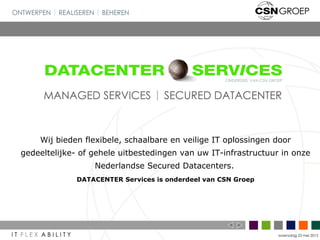 Wij bieden flexibele, schaalbare en veilige IT oplossingen door
gedeeltelijke- of gehele uitbestedingen van uw IT-infrastructuur in onze
                  Nederlandse Secured Datacenters.
             DATACENTER Services is onderdeel van CSN Groep




                                                                woensdag 23 mei 2012
 