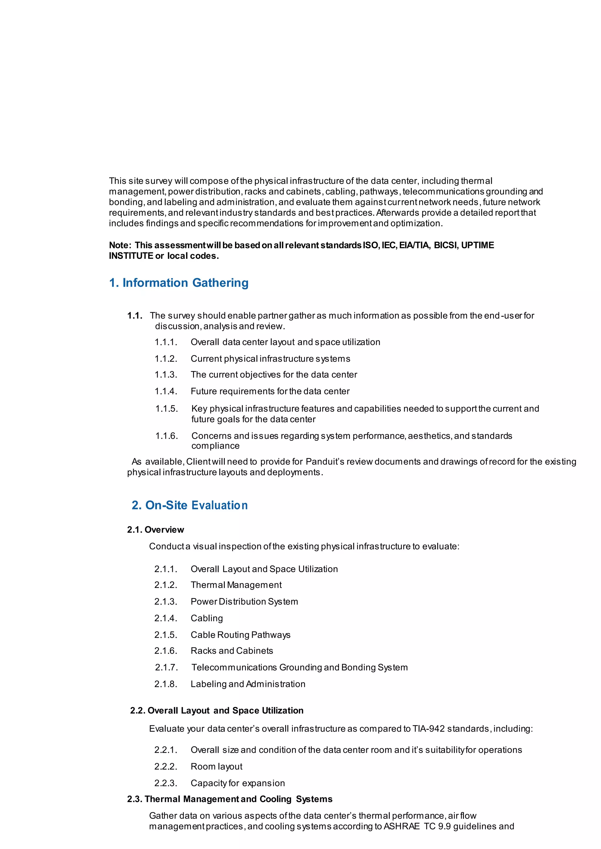 This site survey will compose ofthe physical infrastructure of the data center, including thermal
management,power distribution,racks and cabinets,cabling,pathways,telecommunications grounding and
bonding,and labeling and administration,and evaluate them againstcurrentnetwork needs,future network
requirements,and relevantindustry standards and bestpractices.Afterwards provide a detailed reportthat
includes findings and specific recommendations for improvementand optimization.
Note: This assessmentwillbe basedonallrelevant standardsISO,IEC,EIA/TIA, BICSI, UPTIME
INSTITUTE or local codes.
1. Information Gathering
1.1. The survey should enable partner gather as much information as possible from the end-user for
discussion,analysis and review.
1.1.1. Overall data center layout and space utilization
1.1.2. Current physical infrastructure systems
1.1.3. The current objectives for the data center
1.1.4. Future requirements for the data center
1.1.5. Key physical infrastructure features and capabilities needed to supportthe current and
future goals for the data center
1.1.6. Concerns and issues regarding system performance,aesthetics,and standards
compliance
As available,Clientwill need to provide for Panduit’s review documents and drawings ofrecord for the existing
physical infrastructure layouts and deployments.
2. On-Site Evaluation
2.1. Overview
Conducta visual inspection ofthe existing physical infrastructure to evaluate:
2.1.1. Overall Layout and Space Utilization
2.1.2. Thermal Management
2.1.3. Power Distribution System
2.1.4. Cabling
2.1.5. Cable Routing Pathways
2.1.6. Racks and Cabinets
2.1.7. Telecommunications Grounding and Bonding System
2.1.8. Labeling and Administration
2.2. Overall Layout and Space Utilization
Evaluate your data center’s overall infrastructure as compared to TIA-942 standards,including:
2.2.1. Overall size and condition of the data center room and it’s suitabilityfor operations
2.2.2. Room layout
2.2.3. Capacity for expansion
2.3. Thermal Management and Cooling Systems
Gather data on various aspects ofthe data center’s thermal performance,air flow
managementpractices,and cooling systems according to ASHRAE TC 9.9 guidelines and
 