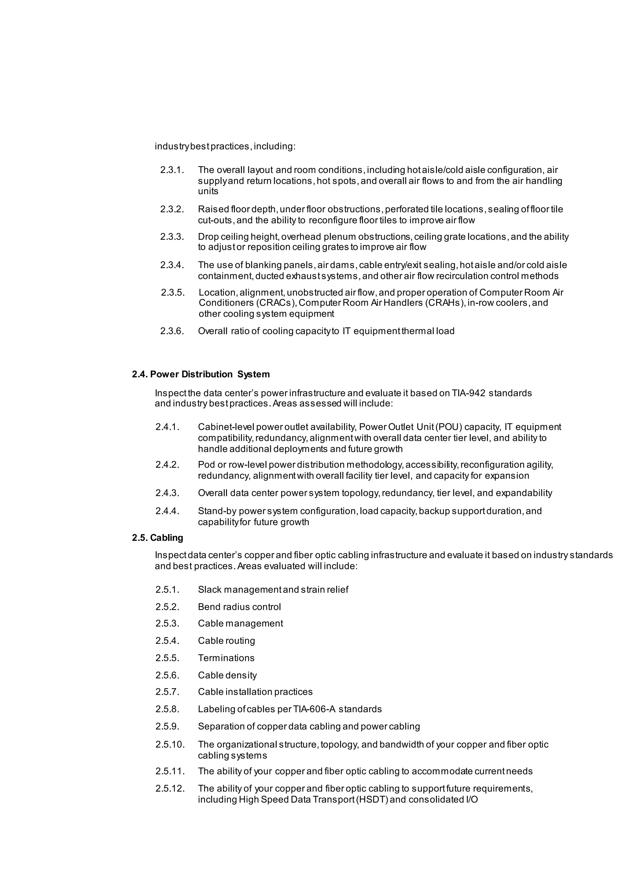 industrybestpractices,including:
2.3.1. The overall layout and room conditions,including hotaisle/cold aisle configuration, air
supplyand return locations,hot spots,and overall air flows to and from the air handling
units
2.3.2. Raised floor depth,under floor obstructions,perforated tile locations,sealing offloor tile
cut-outs,and the ability to reconfigure floor tiles to improve air flow
2.3.3. Drop ceiling height,overhead plenum obstructions,ceiling grate locations,and the ability
to adjustor reposition ceiling grates to improve air flow
2.3.4. The use of blanking panels,air dams,cable entry/exit sealing,hotaisle and/or cold aisle
containment,ducted exhaustsystems,and other air flow recirculation control methods
2.3.5. Location,alignment,unobstructed air flow,and proper operation of Computer Room Air
Conditioners (CRACs),Computer Room Air Handlers (CRAHs),in-row coolers,and
other cooling system equipment
2.3.6. Overall ratio of cooling capacityto IT equipmentthermal load
2.4. Power Distribution System
Inspectthe data center’s power infrastructure and evaluate it based on TIA-942 standards
and industry bestpractices.Areas assessed will include:
2.4.1. Cabinet-level power outlet availability, Power Outlet Unit(POU) capacity, IT equipment
compatibility,redundancy,alignmentwith overall data center tier level, and ability to
handle additional deployments and future growth
2.4.2. Pod or row-level power distribution methodology,accessibility,reconfiguration agility,
redundancy, alignmentwith overall facility tier level, and capacity for expansion
2.4.3. Overall data center power system topology,redundancy, tier level, and expandability
2.4.4. Stand-by power system configuration,load capacity,backup supportduration,and
capabilityfor future growth
2.5. Cabling
Inspectdata center’s copper and fiber optic cabling infrastructure and evaluate it based on industry standards
and best practices.Areas evaluated will include:
2.5.1. Slack managementand strain relief
2.5.2. Bend radius control
2.5.3. Cable management
2.5.4. Cable routing
2.5.5. Terminations
2.5.6. Cable density
2.5.7. Cable installation practices
2.5.8. Labeling ofcables per TIA-606-A standards
2.5.9. Separation of copper data cabling and power cabling
2.5.10. The organizational structure,topology, and bandwidth of your copper and fiber optic
cabling systems
2.5.11. The ability of your copper and fiber optic cabling to accommodate currentneeds
2.5.12. The ability of your copper and fiber optic cabling to supportfuture requirements,
including High Speed Data Transport(HSDT) and consolidated I/O
 