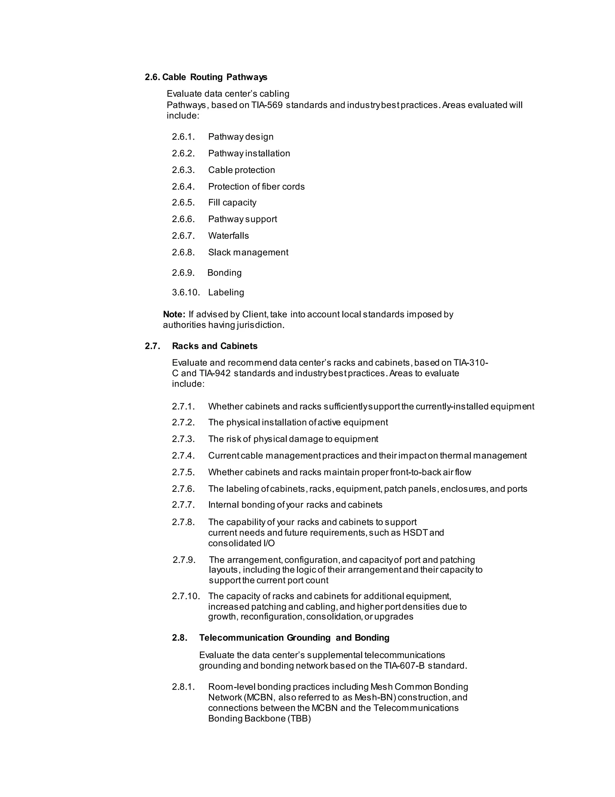 2.6. Cable Routing Pathways
Evaluate data center’s cabling
Pathways, based on TIA-569 standards and industrybestpractices.Areas evaluated will
include:
2.6.1. Pathway design
2.6.2. Pathway installation
2.6.3. Cable protection
2.6.4. Protection of fiber cords
2.6.5. Fill capacity
2.6.6. Pathway support
2.6.7. Waterfalls
2.6.8. Slack management
2.6.9. Bonding
3.6.10. Labeling
Note: If advised by Client,take into account local standards imposed by
authorities having jurisdiction.
2.7. Racks and Cabinets
Evaluate and recommend data center’s racks and cabinets,based on TIA-310-
C and TIA-942 standards and industrybestpractices.Areas to evaluate
include:
2.7.1. Whether cabinets and racks sufficientlysupportthe currently-installed equipment
2.7.2. The physical installation ofactive equipment
2.7.3. The risk of physical damage to equipment
2.7.4. Currentcable managementpractices and their impacton thermal management
2.7.5. Whether cabinets and racks maintain proper front-to-back air flow
2.7.6. The labeling ofcabinets,racks,equipment,patch panels,enclosures,and ports
2.7.7. Internal bonding ofyour racks and cabinets
2.7.8. The capability of your racks and cabinets to support
current needs and future requirements,such as HSDTand
consolidated I/O
2.7.9. The arrangement,configuration,and capacityof port and patching
layouts, including the logic of their arrangementand their capacity to
supportthe current port count
2.7.10. The capacity of racks and cabinets for additional equipment,
increased patching and cabling,and higher portdensities due to
growth, reconfiguration,consolidation,or upgrades
2.8. Telecommunication Grounding and Bonding
Evaluate the data center’s supplemental telecommunications
grounding and bonding network based on the TIA-607-B standard.
2.8.1. Room-level bonding practices including Mesh Common Bonding
Network (MCBN, also referred to as Mesh-BN) construction,and
connections between the MCBN and the Telecommunications
Bonding Backbone (TBB)
 